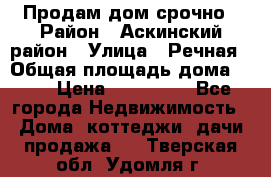Продам дом срочно › Район ­ Аскинский район › Улица ­ Речная › Общая площадь дома ­ 69 › Цена ­ 370 000 - Все города Недвижимость » Дома, коттеджи, дачи продажа   . Тверская обл.,Удомля г.
